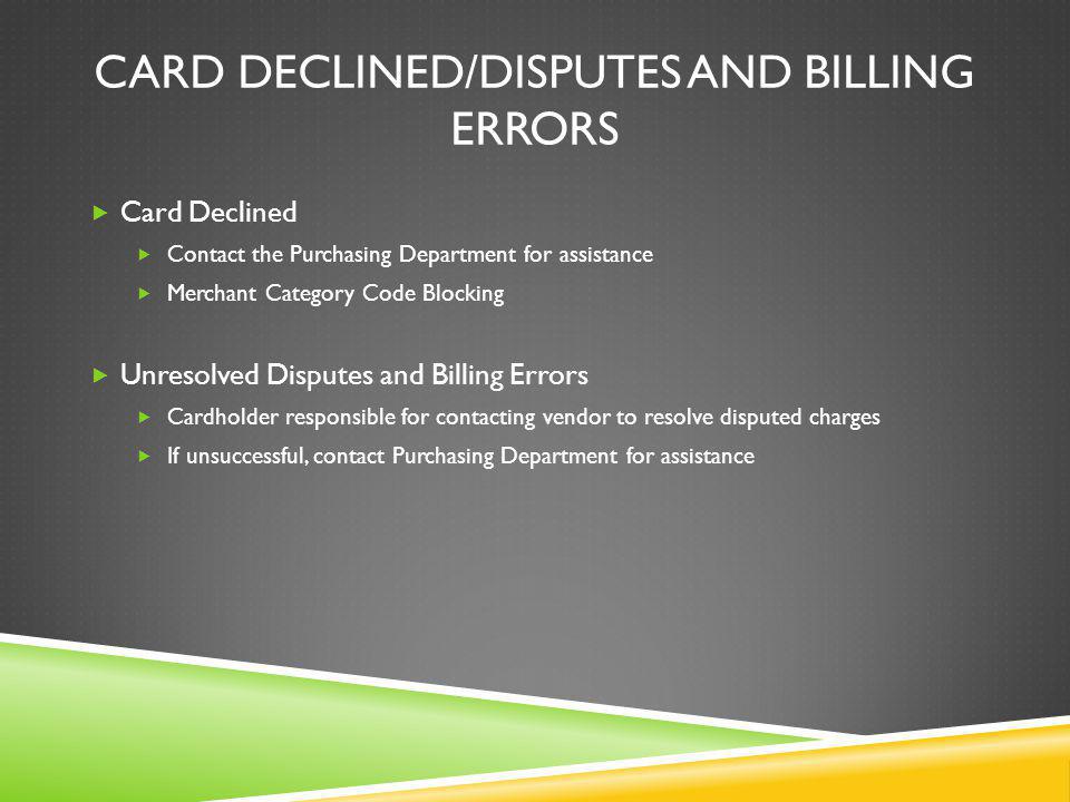 CARD DECLINED/DISPUTES AND BILLING ERRORS Card Declined Contact the Purchasing Department for assistance Merchant Category Code Blocking Unresolved Disputes and Billing Errors Cardholder responsible for contacting vendor to resolve disputed charges If unsuccessful, contact Purchasing Department for assistance
