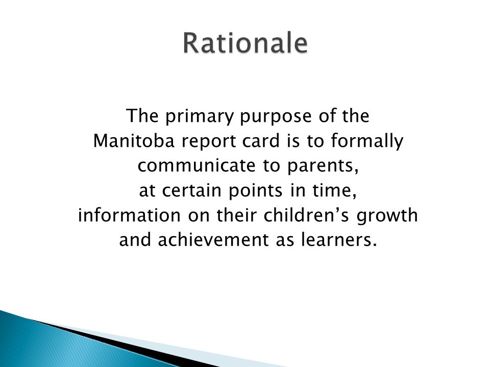 The primary purpose of the Manitoba report card is to formally communicate to parents, at certain points in time, information on their childrens growth and achievement as learners.