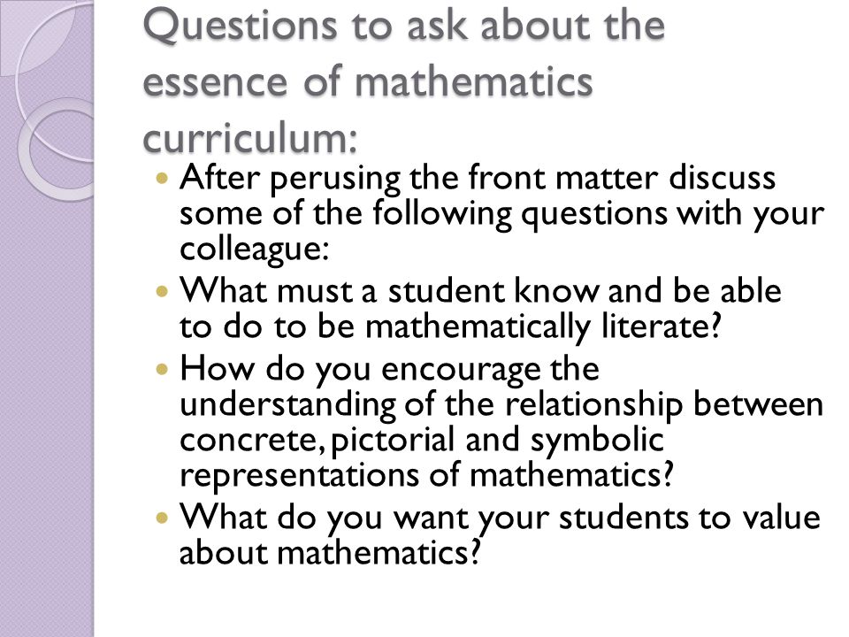 Questions to ask about the essence of mathematics curriculum: After perusing the front matter discuss some of the following questions with your colleague: What must a student know and be able to do to be mathematically literate.