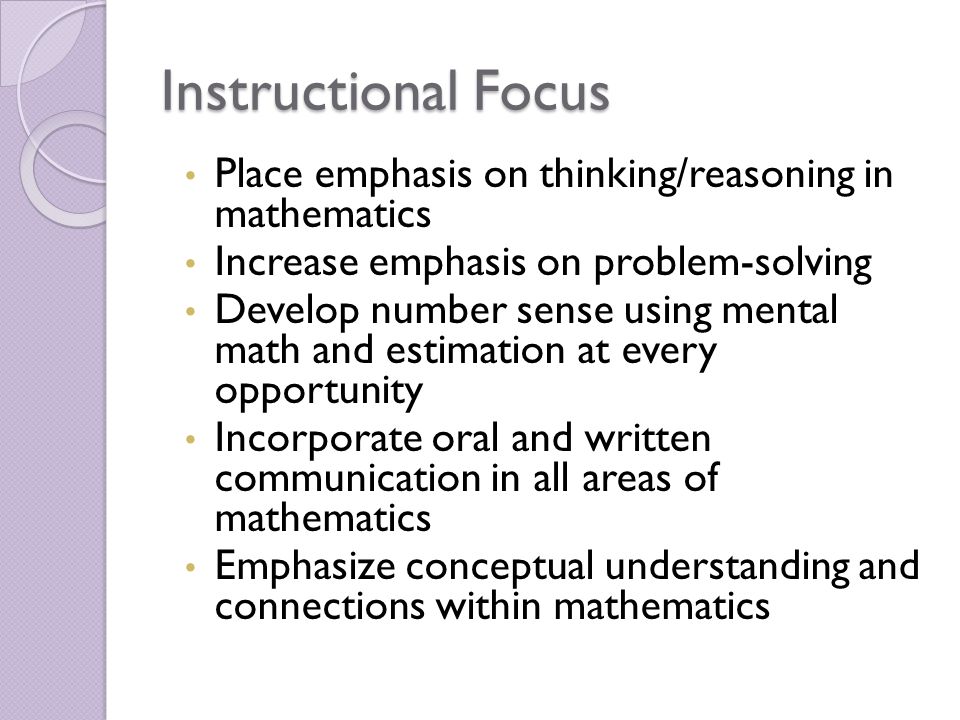 Instructional Focus Place emphasis on thinking/reasoning in mathematics Increase emphasis on problem-solving Develop number sense using mental math and estimation at every opportunity Incorporate oral and written communication in all areas of mathematics Emphasize conceptual understanding and connections within mathematics
