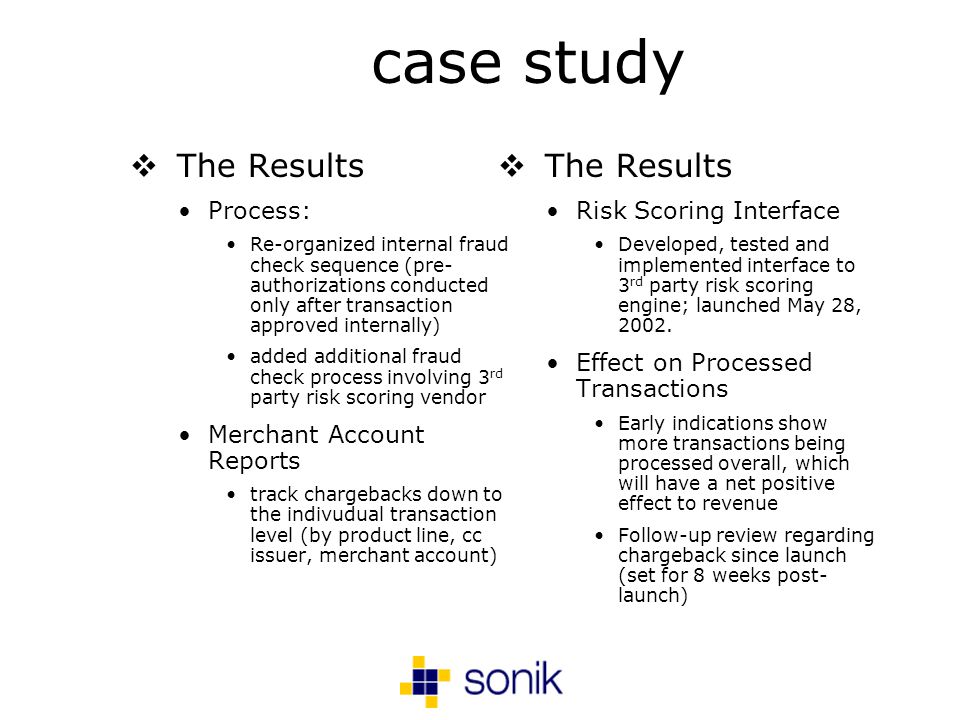 case study The Results Process: Re-organized internal fraud check sequence (pre- authorizations conducted only after transaction approved internally) added additional fraud check process involving 3 rd party risk scoring vendor Merchant Account Reports track chargebacks down to the indivudual transaction level (by product line, cc issuer, merchant account) The Results Risk Scoring Interface Developed, tested and implemented interface to 3 rd party risk scoring engine; launched May 28, 2002.