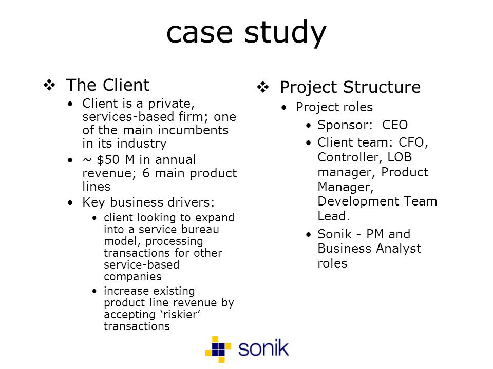 case study The Client Client is a private, services-based firm; one of the main incumbents in its industry ~ $50 M in annual revenue; 6 main product lines Key business drivers: client looking to expand into a service bureau model, processing transactions for other service-based companies increase existing product line revenue by accepting riskier transactions Project Structure Project roles Sponsor: CEO Client team: CFO, Controller, LOB manager, Product Manager, Development Team Lead.