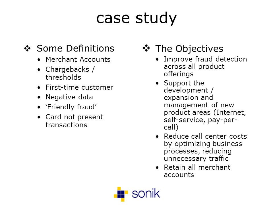 case study Some Definitions Merchant Accounts Chargebacks / thresholds First-time customer Negative data Friendly fraud Card not present transactions The Objectives Improve fraud detection across all product offerings Support the development / expansion and management of new product areas (Internet, self-service, pay-per- call) Reduce call center costs by optimizing business processes, reducing unnecessary traffic Retain all merchant accounts