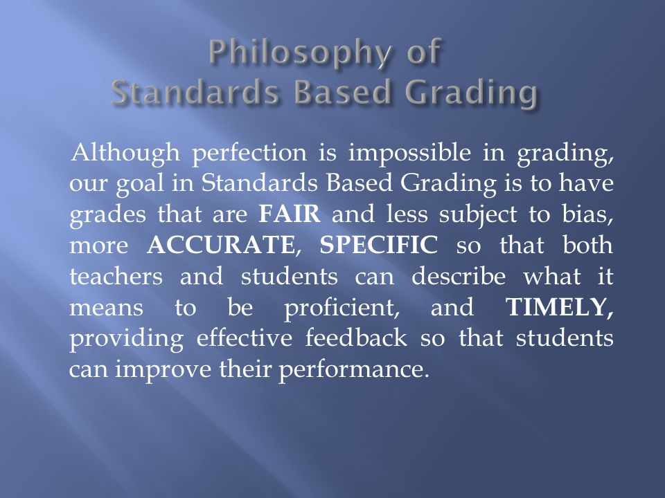 Although perfection is impossible in grading, our goal in Standards Based Grading is to have grades that are FAIR and less subject to bias, more ACCURATE, SPECIFIC so that both teachers and students can describe what it means to be proficient, and TIMELY, providing effective feedback so that students can improve their performance.