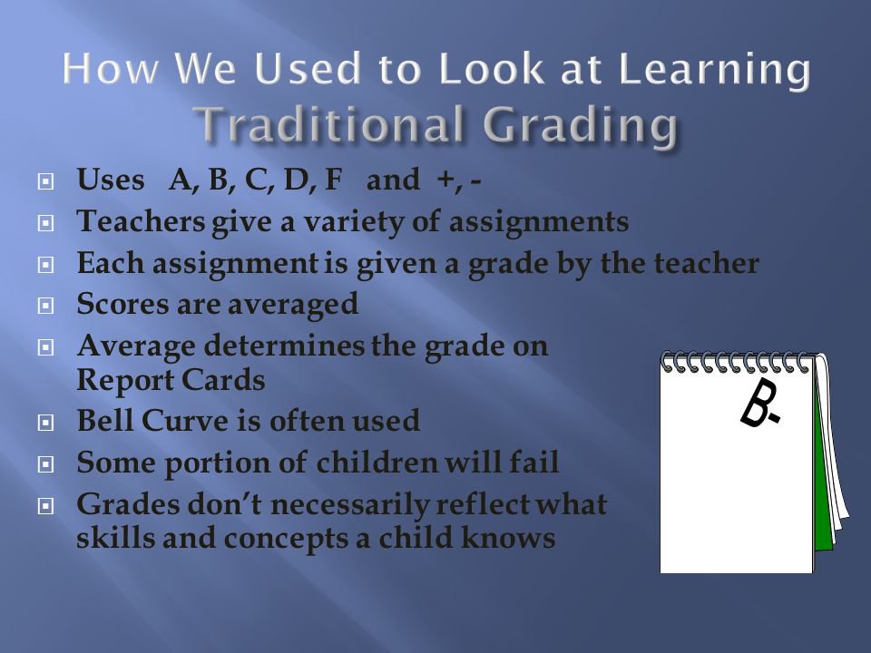 Uses A, B, C, D, F and +, - Teachers give a variety of assignments Each assignment is given a grade by the teacher Scores are averaged Average determines the grade on Report Cards Bell Curve is often used Some portion of children will fail Grades dont necessarily reflect what skills and concepts a child knows