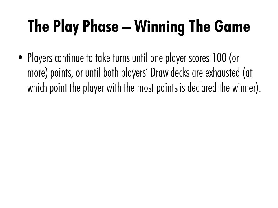 The Play Phase – Winning The Game Players continue to take turns until one player scores 100 (or more) points, or until both players Draw decks are exhausted (at which point the player with the most points is declared the winner).