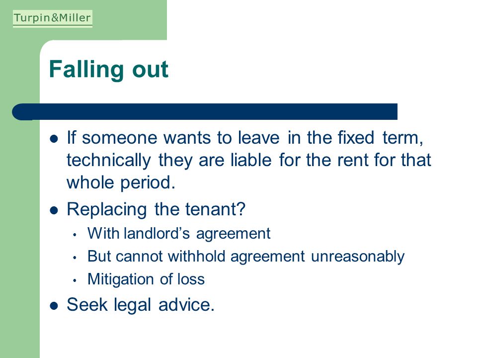 Falling out If someone wants to leave in the fixed term, technically they are liable for the rent for that whole period.