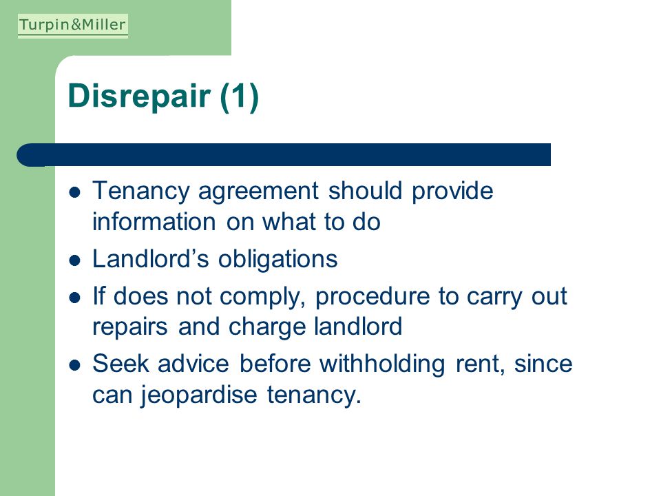 Disrepair (1) Tenancy agreement should provide information on what to do Landlords obligations If does not comply, procedure to carry out repairs and charge landlord Seek advice before withholding rent, since can jeopardise tenancy.