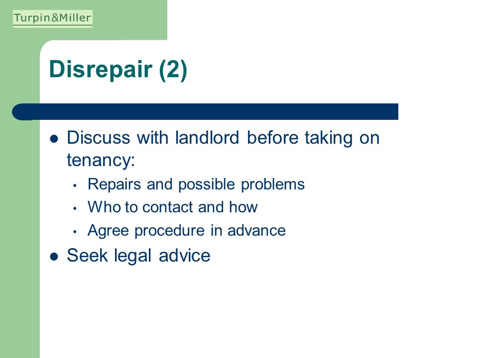 Disrepair (2) Discuss with landlord before taking on tenancy: Repairs and possible problems Who to contact and how Agree procedure in advance Seek legal advice