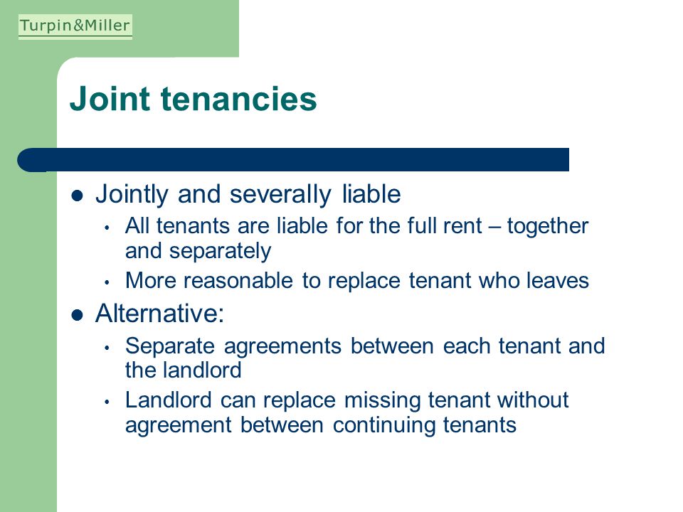 Joint tenancies Jointly and severally liable All tenants are liable for the full rent – together and separately More reasonable to replace tenant who leaves Alternative: Separate agreements between each tenant and the landlord Landlord can replace missing tenant without agreement between continuing tenants
