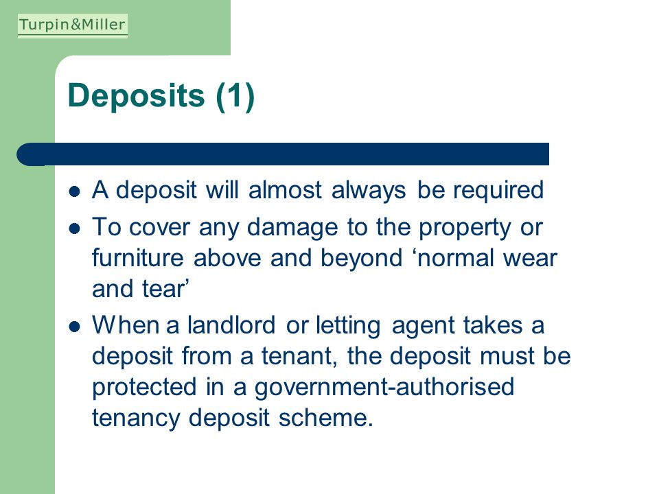 Deposits (1) A deposit will almost always be required To cover any damage to the property or furniture above and beyond normal wear and tear When a landlord or letting agent takes a deposit from a tenant, the deposit must be protected in a government-authorised tenancy deposit scheme.