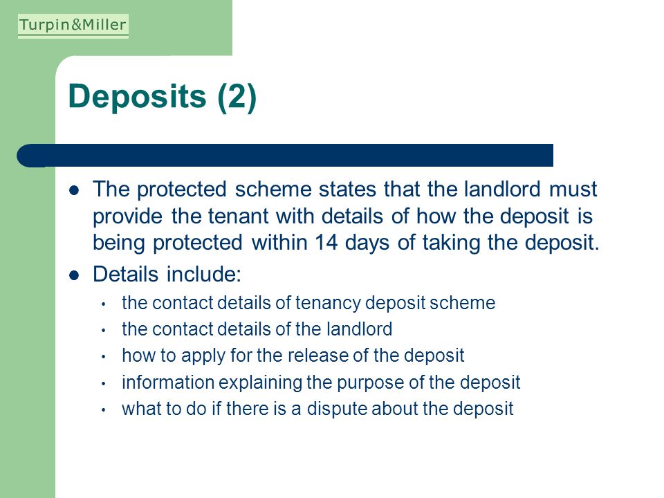 Deposits (2) The protected scheme states that the landlord must provide the tenant with details of how the deposit is being protected within 14 days of taking the deposit.