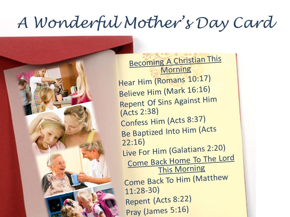 A Wonderful Mothers Day Card Becoming A Christian This Morning Hear Him (Romans 10:17) Believe Him (Mark 16:16) Repent Of Sins Against Him (Acts 2:38) Confess Him (Acts 8:37) Be Baptized Into Him (Acts 22:16) Live For Him (Galatians 2:20) Come Back Home To The Lord This Morning Come Back To Him (Matthew 11:28-30) Repent (Acts 8:22) Pray (James 5:16)