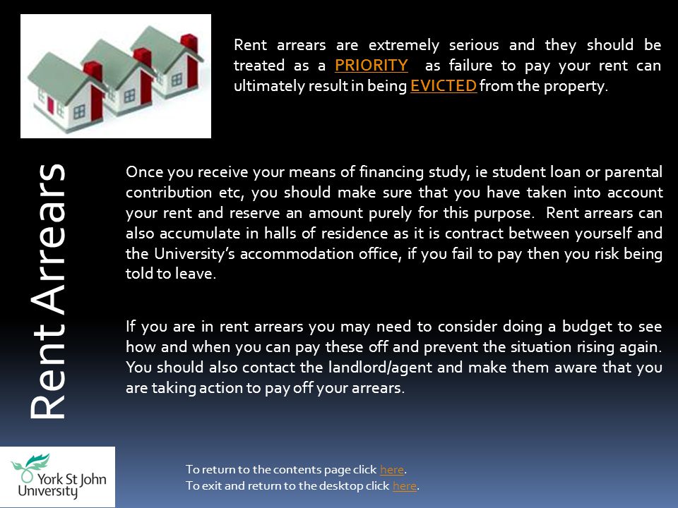 Rent Arrears Rent arrears are extremely serious and they should be treated as a PRIORITY as failure to pay your rent can ultimately result in being EVICTED from the property.PRIORITYEVICTED Once you receive your means of financing study, ie student loan or parental contribution etc, you should make sure that you have taken into account your rent and reserve an amount purely for this purpose.