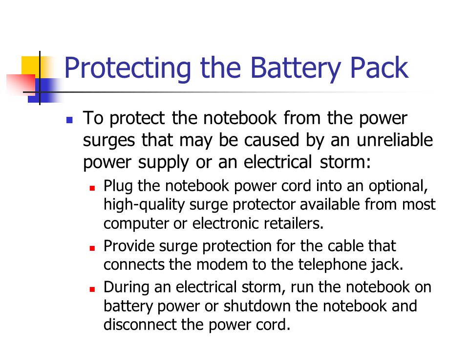 Protecting the Battery Pack To protect the notebook from the power surges that may be caused by an unreliable power supply or an electrical storm: Plug the notebook power cord into an optional, high-quality surge protector available from most computer or electronic retailers.