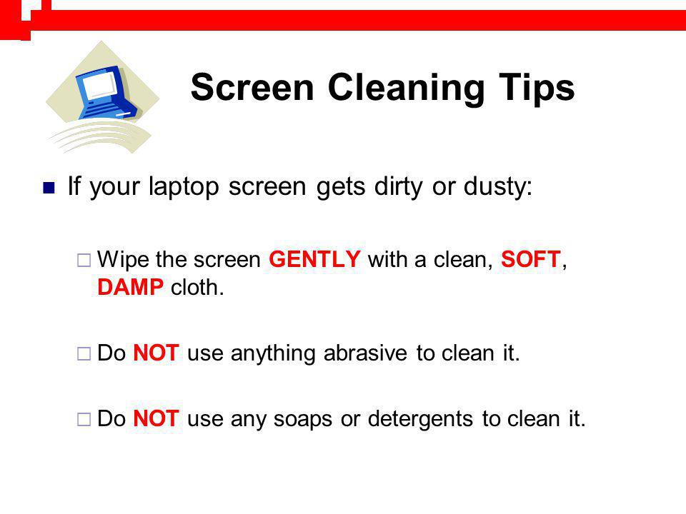Screen Cleaning Tips If your laptop screen gets dirty or dusty: Wipe the screen GENTLY with a clean, SOFT, DAMP cloth.