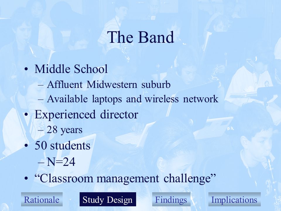 RationaleStudy DesignFindingsImplications The Band Middle School –Affluent Midwestern suburb –Available laptops and wireless network Experienced director –28 years 50 students –N=24 Classroom management challenge Study Design