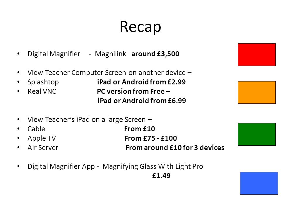 Recap Digital Magnifier - Magnilink around £3,500 View Teacher Computer Screen on another device – Splashtop iPad or Android from £2.99 Real VNC PC version from Free – iPad or Android from £6.99 View Teachers iPad on a large Screen – Cable From £10 Apple TV From £75 - £100 Air Server From around £10 for 3 devices Digital Magnifier App - Magnifying Glass With Light Pro £1.49