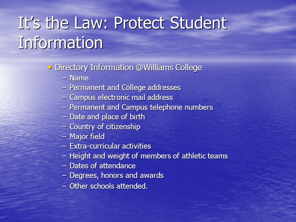 Its the Law: Protect Student Information Directory College Directory College –Name –Permanent and College addresses –Campus electronic mail address –Permanent and Campus telephone numbers –Date and place of birth –Country of citizenship –Major field –Extra-curricular activities –Height and weight of members of athletic teams –Dates of attendance –Degrees, honors and awards –Other schools attended.