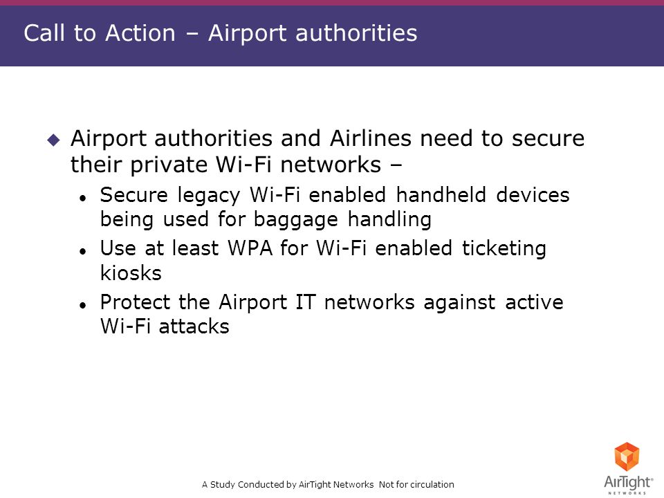 A Study Conducted by AirTight Networks Not for circulation Call to Action – Airport authorities u Airport authorities and Airlines need to secure their private Wi-Fi networks – l Secure legacy Wi-Fi enabled handheld devices being used for baggage handling l Use at least WPA for Wi-Fi enabled ticketing kiosks l Protect the Airport IT networks against active Wi-Fi attacks