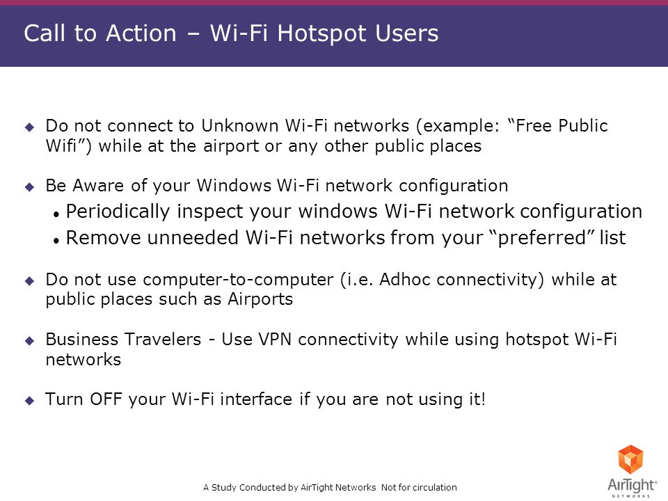 A Study Conducted by AirTight Networks Not for circulation Call to Action – Wi-Fi Hotspot Users u Do not connect to Unknown Wi-Fi networks (example: Free Public Wifi) while at the airport or any other public places u Be Aware of your Windows Wi-Fi network configuration l Periodically inspect your windows Wi-Fi network configuration l Remove unneeded Wi-Fi networks from your preferred list u Do not use computer-to-computer (i.e.