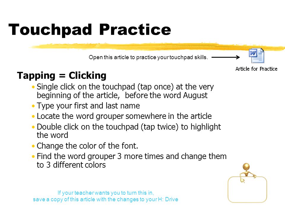 Touchpad Practice Tapping = Clicking Single click on the touchpad (tap once) at the very beginning of the article, before the word August Type your first and last name Locate the word grouper somewhere in the article Double click on the touchpad (tap twice) to highlight the word Change the color of the font.