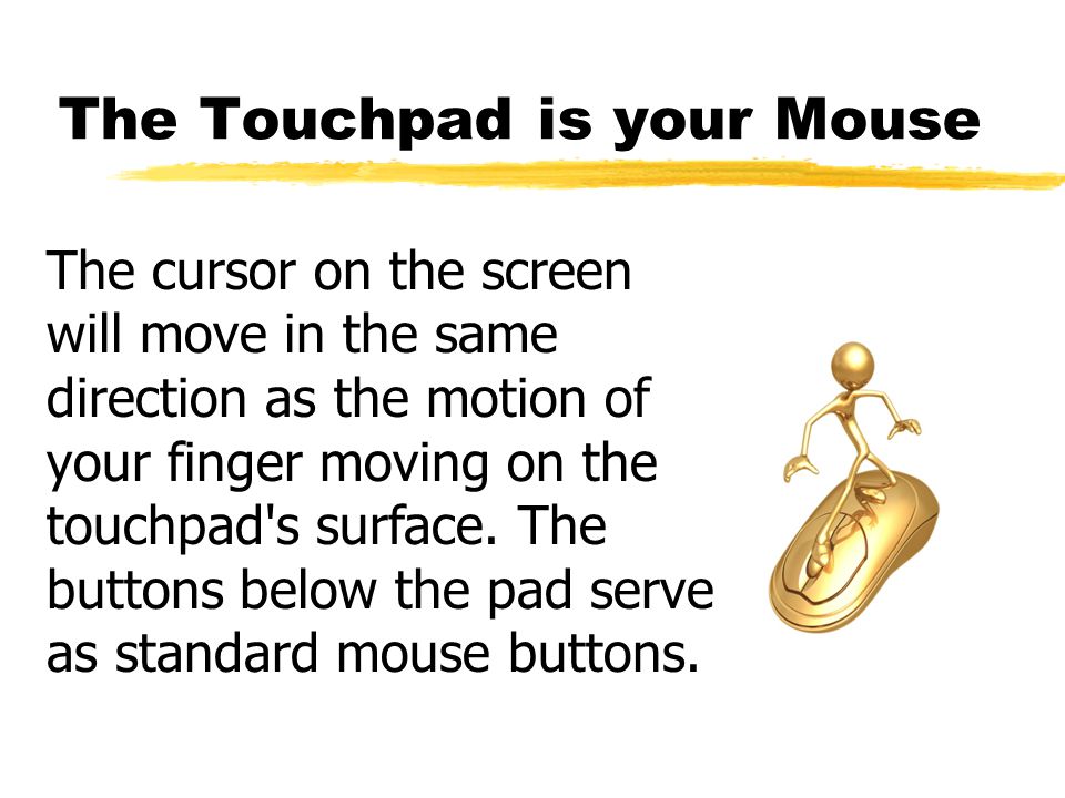 The Touchpad is your Mouse The cursor on the screen will move in the same direction as the motion of your finger moving on the touchpad s surface.