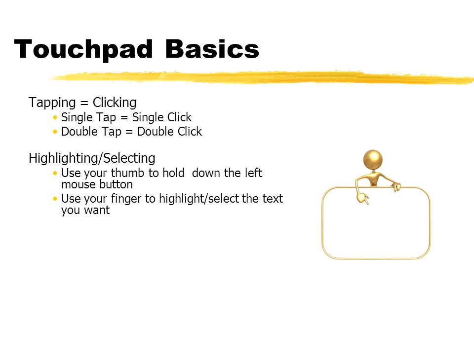 Touchpad Basics Tapping = Clicking Single Tap = Single Click Double Tap = Double Click Highlighting/Selecting Use your thumb to hold down the left mouse button Use your finger to highlight/select the text you want