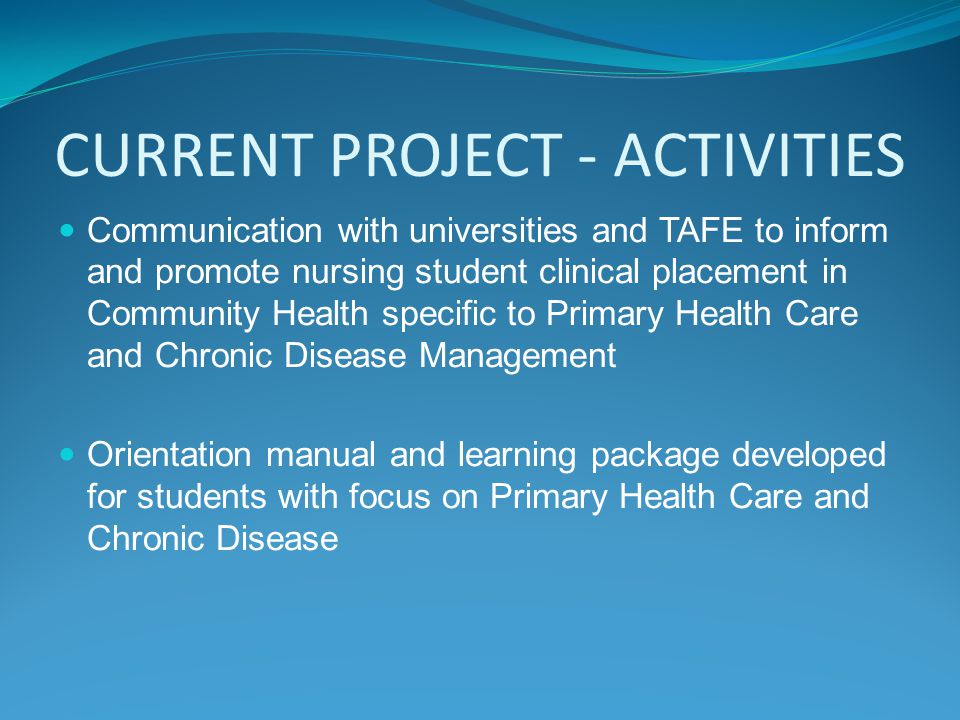 CURRENT PROJECT - ACTIVITIES Communication with universities and TAFE to inform and promote nursing student clinical placement in Community Health specific to Primary Health Care and Chronic Disease Management Orientation manual and learning package developed for students with focus on Primary Health Care and Chronic Disease