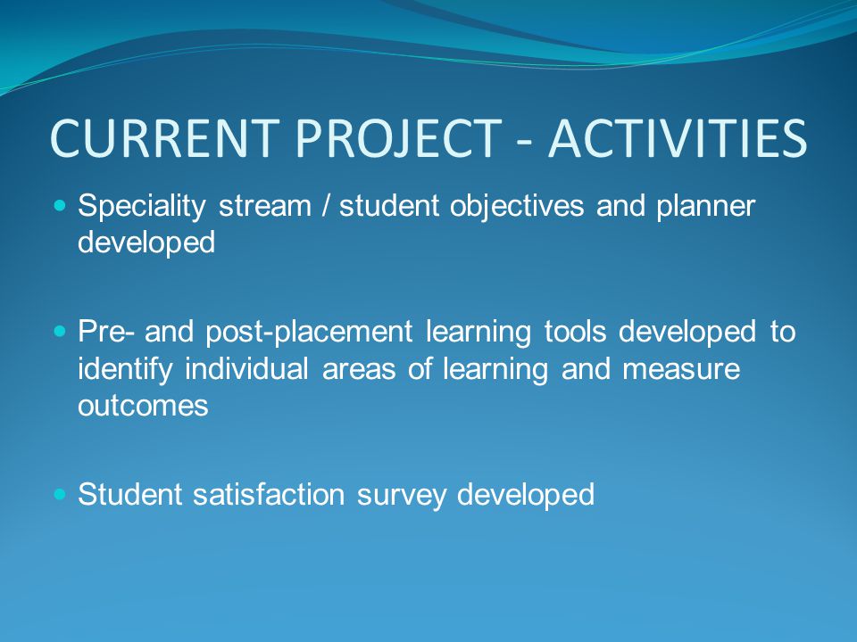 CURRENT PROJECT - ACTIVITIES Speciality stream / student objectives and planner developed Pre- and post-placement learning tools developed to identify individual areas of learning and measure outcomes Student satisfaction survey developed
