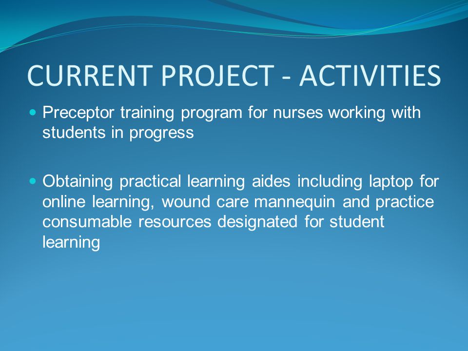 CURRENT PROJECT - ACTIVITIES Preceptor training program for nurses working with students in progress Obtaining practical learning aides including laptop for online learning, wound care mannequin and practice consumable resources designated for student learning