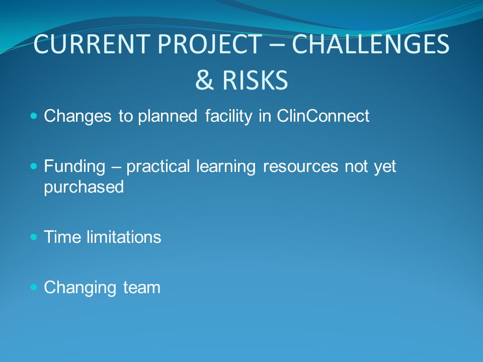 CURRENT PROJECT – CHALLENGES & RISKS Changes to planned facility in ClinConnect Funding – practical learning resources not yet purchased Time limitations Changing team