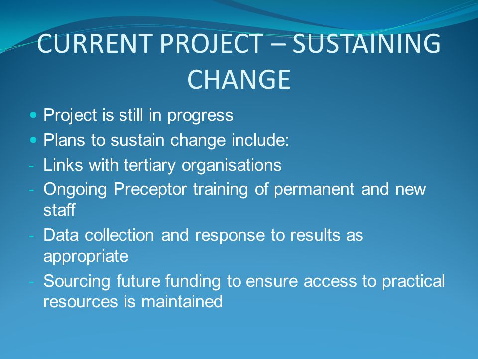 CURRENT PROJECT – SUSTAINING CHANGE Project is still in progress Plans to sustain change include: - Links with tertiary organisations - Ongoing Preceptor training of permanent and new staff - Data collection and response to results as appropriate - Sourcing future funding to ensure access to practical resources is maintained