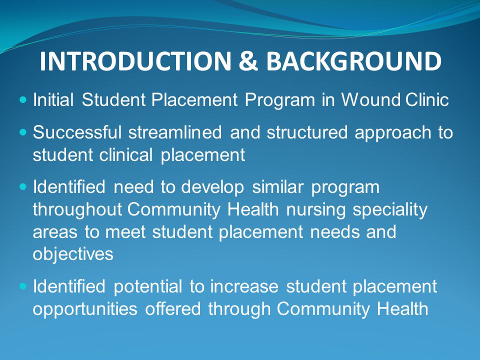INTRODUCTION & BACKGROUND Initial Student Placement Program in Wound Clinic Successful streamlined and structured approach to student clinical placement Identified need to develop similar program throughout Community Health nursing speciality areas to meet student placement needs and objectives Identified potential to increase student placement opportunities offered through Community Health