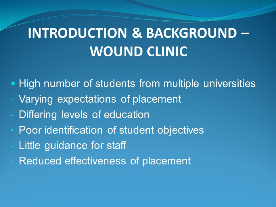 INTRODUCTION & BACKGROUND – WOUND CLINIC High number of students from multiple universities - Varying expectations of placement - Differing levels of education Poor identification of student objectives - Little guidance for staff - Reduced effectiveness of placement