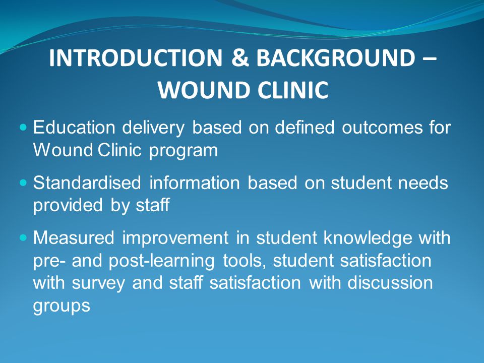 INTRODUCTION & BACKGROUND – WOUND CLINIC Education delivery based on defined outcomes for Wound Clinic program Standardised information based on student needs provided by staff Measured improvement in student knowledge with pre- and post-learning tools, student satisfaction with survey and staff satisfaction with discussion groups