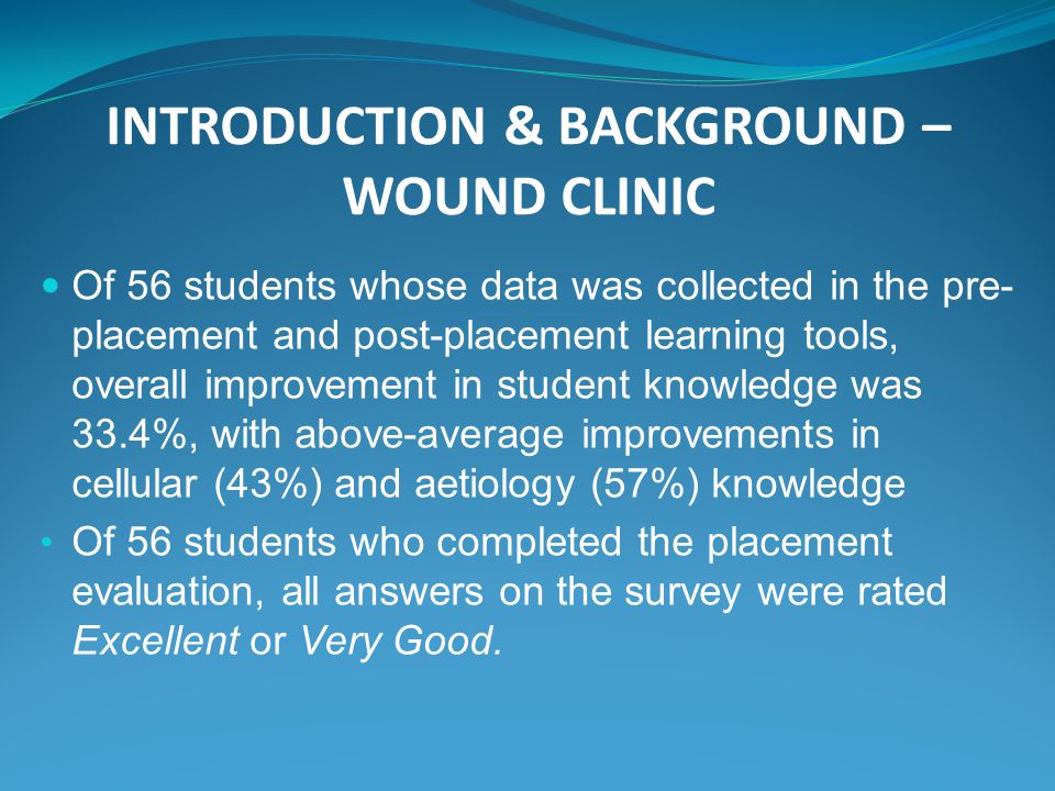 INTRODUCTION & BACKGROUND – WOUND CLINIC Of 56 students whose data was collected in the pre- placement and post-placement learning tools, overall improvement in student knowledge was 33.4%, with above-average improvements in cellular (43%) and aetiology (57%) knowledge Of 56 students who completed the placement evaluation, all answers on the survey were rated Excellent or Very Good.