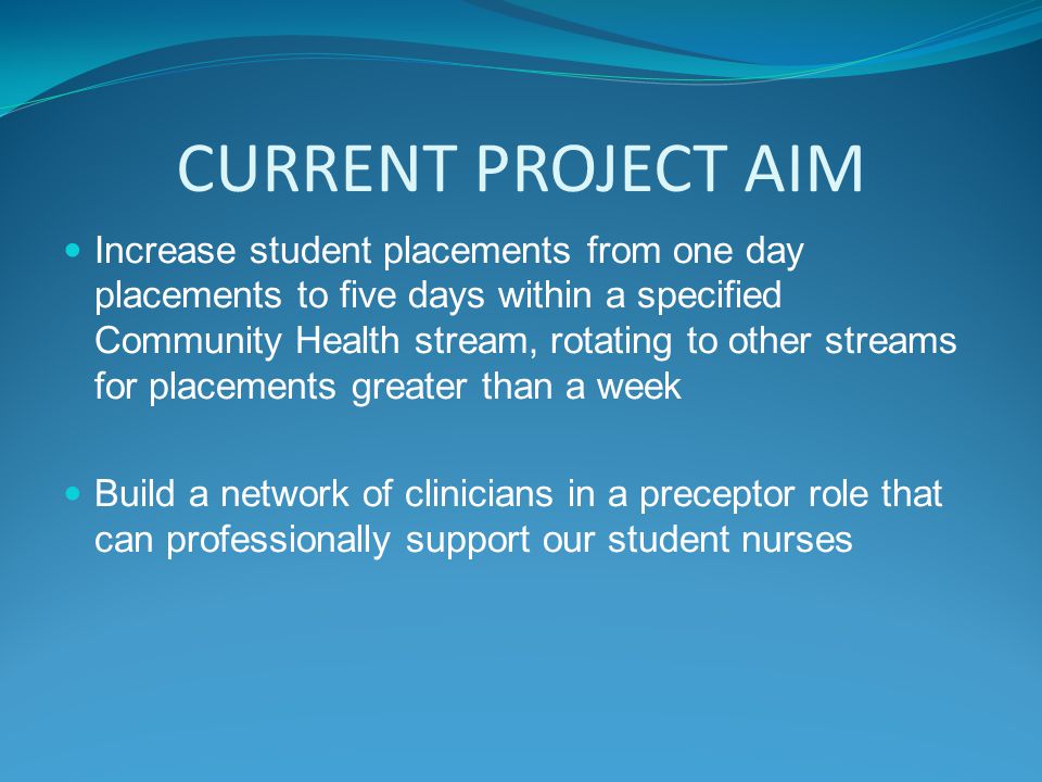 CURRENT PROJECT AIM Increase student placements from one day placements to five days within a specified Community Health stream, rotating to other streams for placements greater than a week Build a network of clinicians in a preceptor role that can professionally support our student nurses