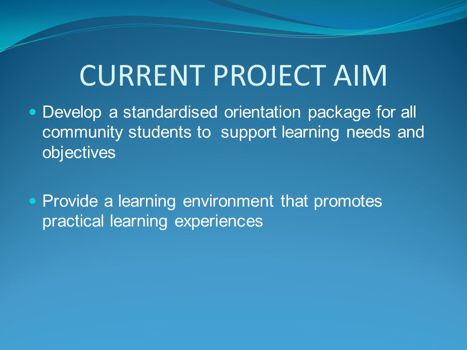 CURRENT PROJECT AIM Develop a standardised orientation package for all community students to support learning needs and objectives Provide a learning environment that promotes practical learning experiences