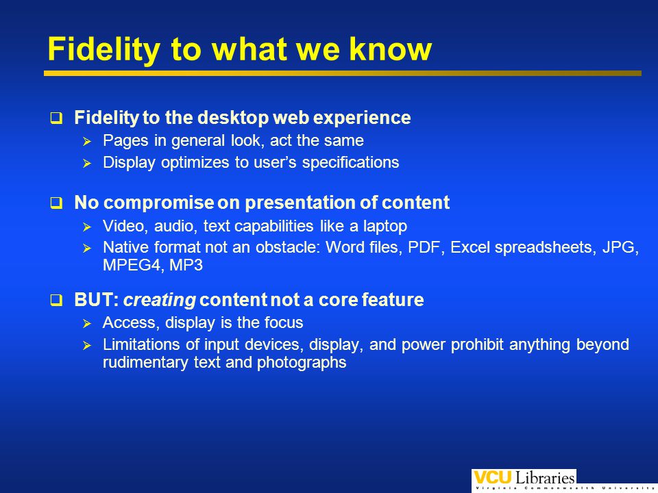 Fidelity to what we know Fidelity to the desktop web experience Pages in general look, act the same Display optimizes to users specifications No compromise on presentation of content Video, audio, text capabilities like a laptop Native format not an obstacle: Word files, PDF, Excel spreadsheets, JPG, MPEG4, MP3 BUT: creating content not a core feature Access, display is the focus Limitations of input devices, display, and power prohibit anything beyond rudimentary text and photographs