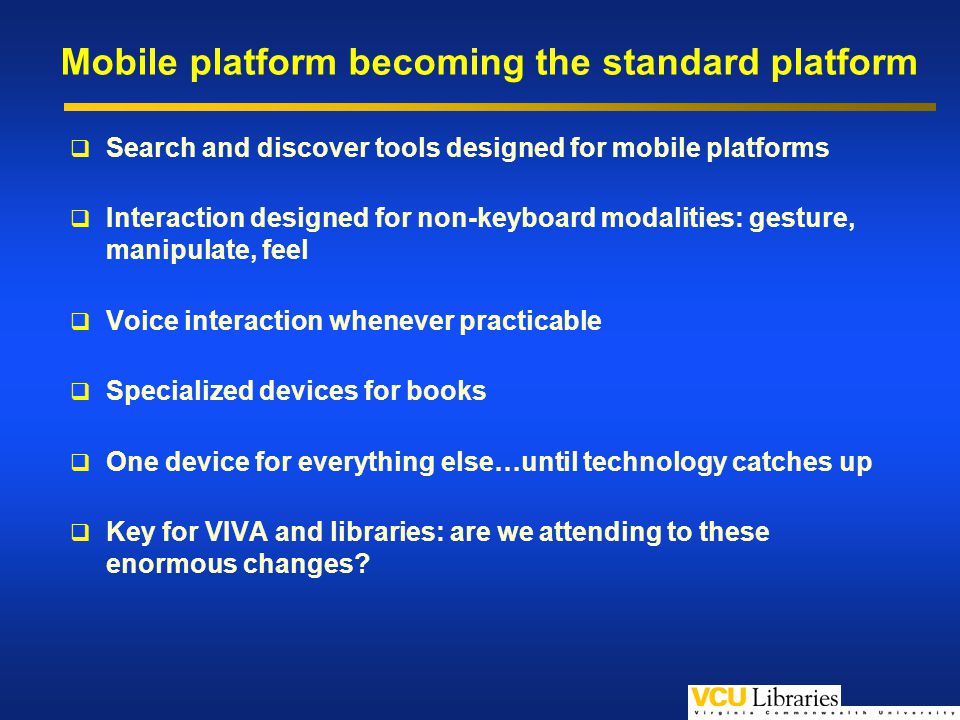 Mobile platform becoming the standard platform Search and discover tools designed for mobile platforms Interaction designed for non-keyboard modalities: gesture, manipulate, feel Voice interaction whenever practicable Specialized devices for books One device for everything else…until technology catches up Key for VIVA and libraries: are we attending to these enormous changes