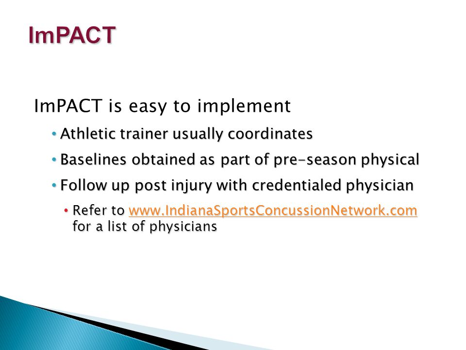 ImPACT is easy to implement Athletic trainer usually coordinates Athletic trainer usually coordinates Baselines obtained as part of pre-season physical Baselines obtained as part of pre-season physical Follow up post injury with credentialed physician Follow up post injury with credentialed physician Refer to   for a list of physicians Refer to   for a list of physicianswww.IndianaSportsConcussionNetwork.com