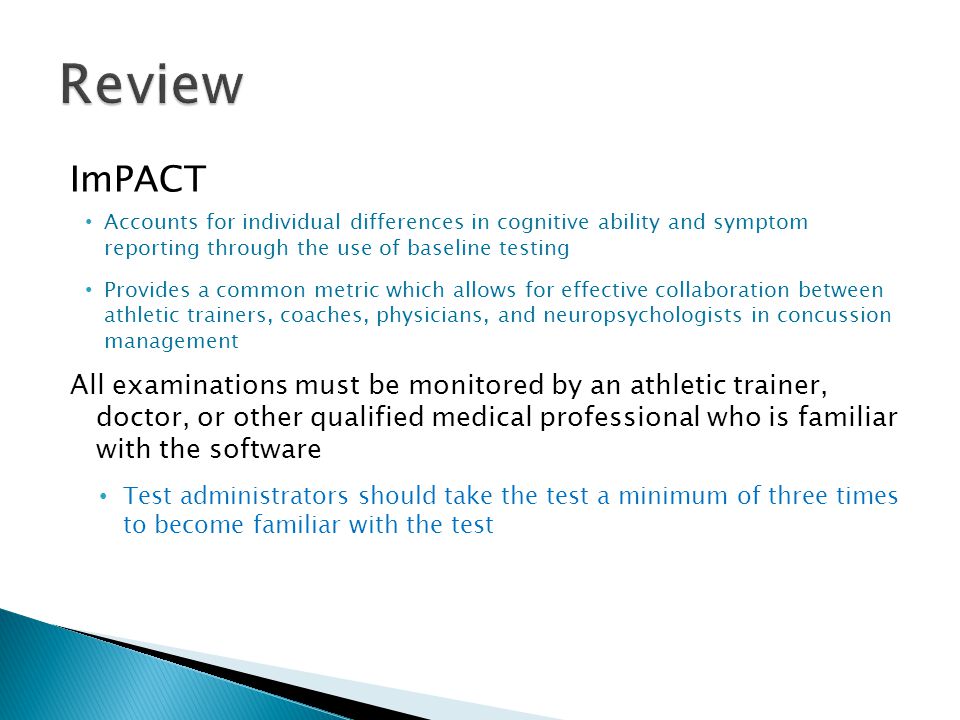 ImPACT Accounts for individual differences in cognitive ability and symptom reporting through the use of baseline testing Provides a common metric which allows for effective collaboration between athletic trainers, coaches, physicians, and neuropsychologists in concussion management All examinations must be monitored by an athletic trainer, doctor, or other qualified medical professional who is familiar with the software Test administrators should take the test a minimum of three times to become familiar with the test