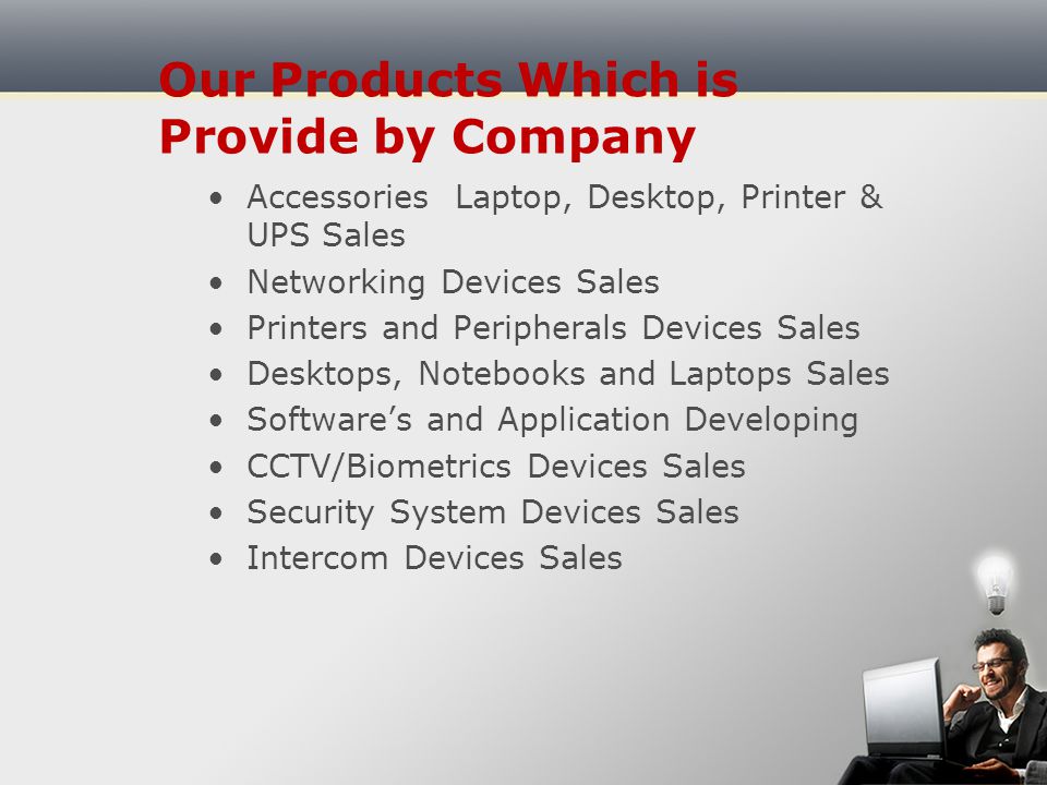 Our Company Deals In PC Repairing/Maintenance Windows Repairing/Recovering Laptop Repairing/Maintenance Printer Repairing/Maintenance Virus and Spyware Removal Services Networking (LAN & WI-FI)/Maintenance CCTV/Biometrics and security system Devices Installation Data Recover and Backup Server Installation & Upgrading Web and Software Developing Repairing and Maintenance Onsite Services Annual Maintenance Contract/Service Contract