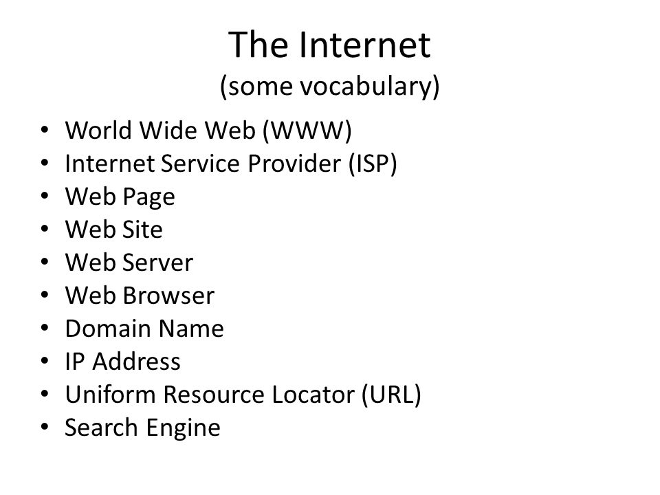 The Internet (some vocabulary) World Wide Web (WWW) Internet Service Provider (ISP) Web Page Web Site Web Server Web Browser Domain Name IP Address Uniform Resource Locator (URL) Search Engine