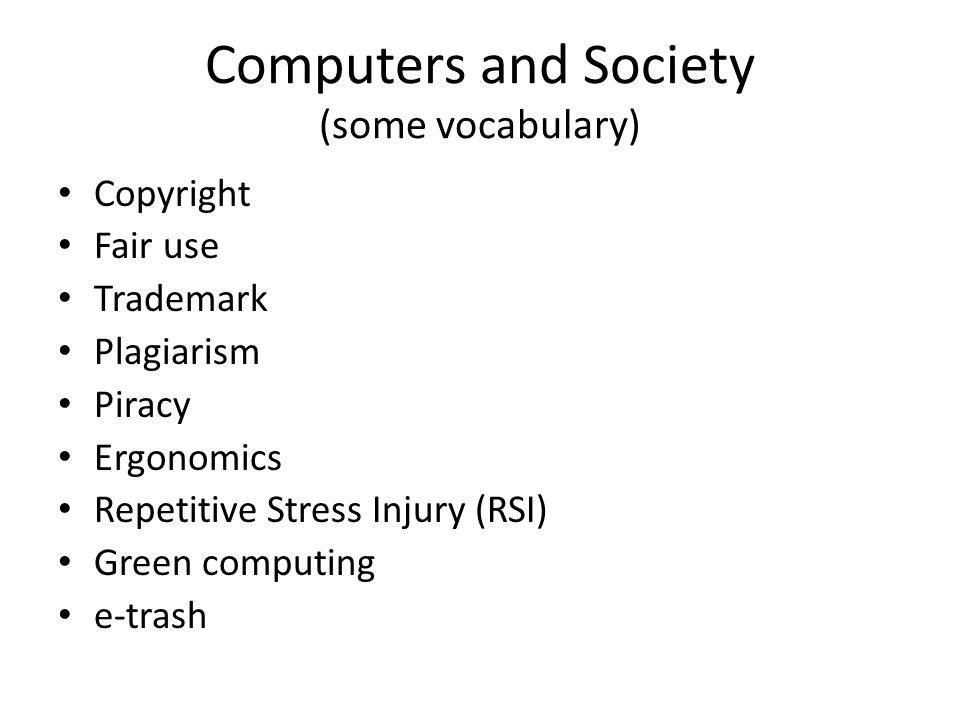 Computers and Society (some vocabulary) Copyright Fair use Trademark Plagiarism Piracy Ergonomics Repetitive Stress Injury (RSI) Green computing e-trash