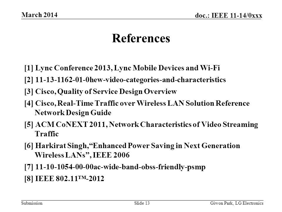 Submission doc.: IEEE 11-14/0xxx March 2014 Giwon Park, LG ElectronicsSlide 13 References [1] Lync Conference 2013, Lync Mobile Devices and Wi-Fi [2] hew-video-categories-and-characteristics [3] Cisco, Quality of Service Design Overview [4] Cisco, Real-Time Traffic over Wireless LAN Solution Reference Network Design Guide [5] ACM CoNEXT 2011, Network Characteristics of Video Streaming Traffic [6] Harkirat Singh,Enhanced Power Saving in Next Generation Wireless LANs, IEEE 2006 [7] ac-wide-band-obss-friendly-psmp [8] IEEE