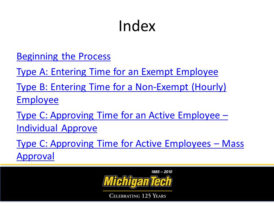 Index Beginning the Process Type A: Entering Time for an Exempt Employee Type B: Entering Time for a Non-Exempt (Hourly) Employee Type C: Approving Time for an Active Employee – Individual Approve Type C: Approving Time for Active Employees – Mass Approval