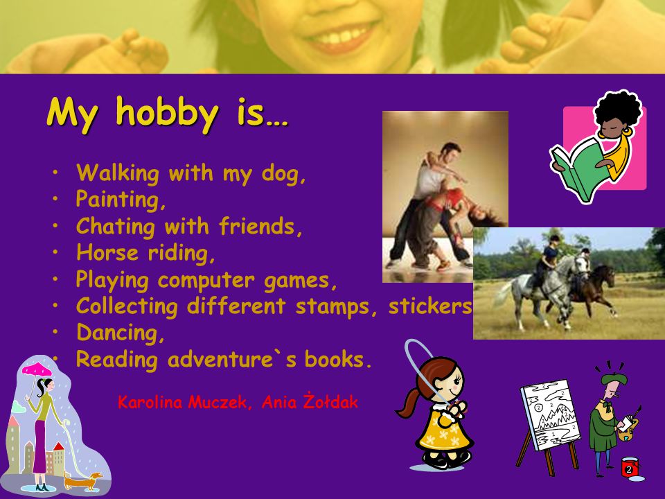 My hobby is… Walking with my dog, Painting, Chating with friends, Horse riding, Playing computer games, Collecting different stamps, stickers, Dancing, Reading adventure`s books.