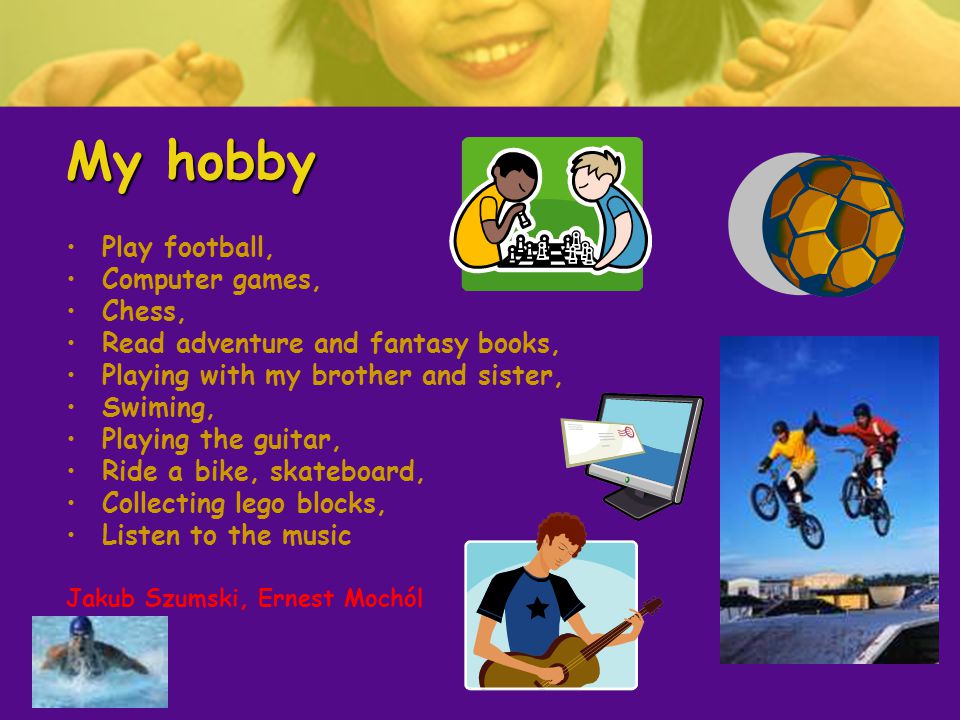 My hobby Play football, Computer games, Chess, Read adventure and fantasy books, Playing with my brother and sister, Swiming, Playing the guitar, Ride a bike, skateboard, Collecting lego blocks, Listen to the music Jakub Szumski, Ernest Mochól